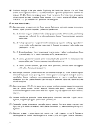 19
3.4.5. Тэнцлийн гадуурх актив, үнэ цэнийн бууралтаар эрсдэлийн сан тооцсон үнэт цаас болон
өмчлөх бусад хөрөнгөнд багтах үл хөдлөх болон хөдлөх хөрөнгөөс бусад активын ангиллыг энэ
журмын 2.9, 2.5.4 болон энэ журамд заасан бусад үндэслэлээр-бууруулах эсвэл дээшлүүлсэн
тохиолдолд тус активын хугацааны болон чанарын үнэлгээг ижил ангилалтай байхаар тооцож
Хавсралт 3.а.-д тусгасан харгалзах эрсдэлийн санг байгуулна.
3.5.Активыг тэнцлээс хасах
3.5.1. Банкнаас дараах активыг одоогийн болон шинээр байгуулсан эрсдэлийн сангаас дор дурдсан
нөхцөлд дараах үндэслэлээр улирал тутам хорогдуулж болно:
3.5.1.1. Активыг төлүүлэх тухай шүүхийн шийдвэр гарснаас хойш 180 хоногийн дотор төлбөр
хариуцагчаас төлбөрийг бүрэн хийгээгүй нөхцөлд банкны Төлөөлөн удирдах зөвлөлийн
шийдвэрээр;
3.5.1.2. Төлбөр хариуцагчаас тодорхой хэсгийг гаргуулахаар шүүхийн шийдвэр гарсан боловч
үлдэх хэсгийг төлбөр хариуцагч хариуцахгүй болсныг тогтоосон шүүхийн шийдвэрээр
тухайн үлдэх хэсгийг;
3.5.1.3. Шүүхийн шийдвэр гүйцэтгэх ажиллагааг түдгэлзүүлсэн тухай шүүгчийн шийдвэр болон
ахлах шийдвэр гүйцэтгэгчийн тогтоолоор холбогдох активын дүнг;
3.5.1.4. Банкны үнэлгээгээр цаашид эргэн төлөгдөхгүй байх эрсдэлтэй гэж тооцогдсон муу
ангилалтай активыг Төлөөлөн удирдах зөвлөлийн шийдвэрээр;
3.5.1.5. Банкны хувьцаа эзэмшигч, эрх бүхий албан тушаалтанд олгосон активт энэ журмын
3.5.1.1, 3.5.1.4 дэх заалт хамаарахгүй.
3.5.2. Банкны хувь эзэмшигч тухайн банкин дахь зээлээ төлж чадахгүй бол эхний ээлжинд барьцаа
хөрөнгийг худалдаж орсон орлогоор, хэрэв зээлийн үндсэн болон хүүгийн төлбөр уг орлогоос
давж байвал Банкны тухай хууль тогтоомжид заасан банкинд авч хэрэгжүүлэх албадлагын арга
хэмжээний хүрээнд тухайн банкинд хувь нийлүүлсэн хөрөнгийг худалдаж, орсон орлогоор
зээлийг төлүүлнэ.
3.5.3. Банк энэ журмын 3.5.1, 3.5.6-д заасны дагуу активыг холбогдох сангаас хаасан болон активыг
тэнцлээс хассан талаарх тайланг Хувьцаа эзэмшигчдийн хуралд танилцуулж, Хувьцаа
эзэмшигчдийн хурлын тэмдэглэлийн хамт жил бүрийн 4 дүгээр сард багтаан Монголбанкинд
ирүүлнэ.
3.5.4. Активыг холбогдох эрсдэлийн сангаас хорогдуулсан тохиолдолд тэнцлийн гадуурх дансанд
бүртгэж, төлүүлж барагдуулах арга хэмжээг үргэлжлүүлнэ.
3.5.5. Эрсдэлийн сангаар хорогдуулж, тэнцлийн гадуурх дансанд бүртгэсэн актив хэсэгчлэн эсвэл
бүхэлдээ эргэн төлөгдсөн нөхцөлд тэр хэмжээгээр банкны үйл ажиллагааны бусад орлогод
бүртгэнэ.
3.5.6. Банкнаас активыг худалдан борлуулах, шилжүүлэх тухай гуравдагч этгээдтэй байгуулсан
гэрээнд үндэслэн, банкны тэнцэлд бүртгэлтэй активыг доорх шалгуурыг хангасан тохиолдолд
 