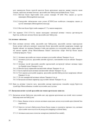 20
үнэт цаасжуулах болон түүнтэй адилтгах бусад аргачлалыг ашиглах замаар тэнцлээс хасан
тооцож, харгалзах активын ангилал, эрсдэлийн санг байгуулахгүй байж болно. Үүнд:
3.5.6.1. Нягтлан бодох бүртгэлийн олон улсын стандарт 39 (IAS 39)-д заасан үл хүлээн
зөвшөөрөх (Derecognition) шалгуур;
3.5.6.2. Санхүүгийн тайлагналын олон улсын (СТОУС)-ын холбогдох стандартад заасан үл
хүлээн зөвшөөрөх (Derecognition) шалгуур;
3.5.6.3. Нягтлан бодох бүртгэлийн зааврын 8.7.7-д заасан шаардлага.
3.5.7. Энэ журмын 3.5.6.1-3.5.6.3-д заасан шалгуурыг хангаагүй активыг тэнцэлд үргэлжлүүлэн
бүртгэж, холбогдох ангилал болон эрсдэлийн санг байгуулна.
3.6.Активыг тайлагнах
3.6.1. Банк активын ангилал хийж, эрсдэлийн санг байгуулсан, эрсдэлийн сангаас хорогдуулсан
болон активт хийгдсэн шилжилт хөдөлгөөн болон эрсдэлийн сангийн задаргааны талаарх сар
бүрийн тайланг энэ журмын Хавсралт 4-ийн дор дурдсан дэд хэсгүүдийн дагуу дараа сарын 5-
ны ажлын өдрийн дотор Монголбанкны Хяналт шалгалтын газарт бичгээр болон цахим
хэлбэрээр ирүүлнэ. Үүнд:
3.6.1.1. Активын эрсдэлийн сан тооцох активын үлдэгдлийн тайланг Хавсралт 4.а.-р;
3.6.1.2. Активын үлдэгдэл, эрсдэлийн сангийн хүрэлцээ, хангамжийн нэгдсэн тайланг Хавсралт
4.б.-р;
3.6.1.3. Активын тусгай эрсдэлийн сангийн хүрэлцээний дэлгэрэнгүй тайланг активын төрөл
тус бүрийн хувьд Хавсралт 4.в.-р;
3.6.1.4. Өмчлөх бусад хөрөнгийн шилжилтийн тайланг Хавсралт 4.г.-р;
3.6.1.5. Бүтэц өөрчлөгдсөн активын шилжилтийн тайланг Хавсралт 4.д.-р;
3.6.1.6. Үнэт цаасны үлдэгдлийн задаргаа, эрсдэлийн сангийн байгуулалтын задаргааны тайланг
Хавсралт 4.е.-р;
3.6.1.7. 20 том хамааралтай активын тайланг Хавсралт 4.ж.-р;
3.6.1.8. Багцалсан активын параметр үзүүлэлтийн тайланг Хавсралт 4.з.-р.
3.6.2. Банк нь активыг тэнцлээс хасч, эрсдэлийн сангаар хорогдуулан тэнцлийн гадуур бүртгэсэн
тухай бүрт Монголбанкны зээлийн мэдээллийн санд тусгана.
3.7. Багцалсан активт тусгай эрсдэлийн сан тооцох аргачлалыг ашиглах
3.7.1. Багцалсан активт байгуулах эрсдэлийн санг дор дурдсан аргачлалын аль нэгийг эсвэл холимог
байдлаар ашиглан байгуулна:
3.7.1.1. Банк, банкны нэгжээс олгосон активын алдагдлын дотоод мэдээллийн арга (internal loss
experience);
3.7.1.2. Зэрэглэл тогтоогч байгууллага болон бусад гадаад эх үүсвэрээс гаргасан зээл, активын
зэрэглэлийн тоон мэдээлэлтэй уялдуулах (mapping to external data);
3.7.1.3. Активын алдагдлын статистик загварчлал (statistical loss model).
 