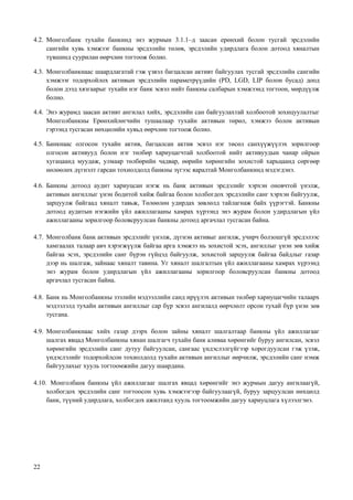 22
4.2. Монголбанк тухайн банкинд энэ журмын 3.1.1–д заасан ерөнхий болон тусгай эрсдэлийн
сангийн хувь хэмжээг банкны эрсдэлийн төлөв, эрсдэлийн удирдлага болон дотоод хяналтын
түвшинд суурилан өөрчлөн тогтоож болно.
4.3. Монголбанкнаас шаардлагатай гэж үзвэл багцалсан активт байгуулах тусгай эрсдэлийн сангийн
хэмжээг тодорхойлох активын эрсдэлийн параметрүүдийн (PD, LGD, LIP болон бусад) доод
болон дээд хязгаарыг тухайн нэг банк эсвэл нийт банкны салбарын хэмжээнд тогтоон, мөрдүүлж
болно.
4.4. Энэ журамд заасан активт ангилал хийх, эрсдэлийн сан байгуулахтай холбоотой зохицуулалтыг
Монголбанкны Ерөнхийлөгчийн тушаалаар тухайн активын төрөл, хэмжээ болон активын
гэрээнд тусгасан нөхцөлийн хувьд өөрчлөн тогтоож болно.
4.5. Банкнаас олгосон тухайн актив, багцалсан актив эсвэл нэг төсөл санхүүжүүлэх зорилгоор
олгосон активууд болон нэг төлбөр хариуцагчтай холбоотой нийт активуудын чанар ойрын
хугацаанд муудаж, улмаар төлбөрийн чадвар, өөрийн хөрөнгийн зохистой харьцаанд сөргөөр
нөлөөлөх дүгнэлт гарсан тохиолдолд банкны зүгээс яаралтай Монголбанкинд мэдэгдэнэ.
4.6. Банкны дотоод аудит хариуцсан нэгж нь банк активын эрсдэлийг хэрхэн оновчтой үнэлж,
активын ангиллыг үнэн бодитой хийж байгаа болон холбогдох эрсдэлийн санг хэрхэн байгуулж,
зарцуулж байгаад хяналт тавьж, Төлөөлөн удирдах зөвлөлд тайлагнаж байх үүрэгтэй. Банкны
дотоод аудитын нэгжийн үйл ажиллагааны хамрах хүрээнд энэ журам болон удирдлагын үйл
ажиллагааны зорилгоор боловсруулсан банкны дотоод аргачлал тусгасан байна.
4.7. Монголбанк банк активын эрсдэлийг үнэлж, дүгнэн активыг ангилж, учирч болзошгүй эрсдэлээс
хамгаалах талаар авч хэрэгжүүлж байгаа арга хэмжээ нь зохистой эсэх, ангиллыг үнэн зөв хийж
байгаа эсэх, эрсдэлийн санг бүрэн гүйцэд байгуулж, зохистой зарцуулж байгаа байдлыг газар
дээр нь шалгаж, зайнаас хяналт тавина. Уг хяналт шалгалтын үйл ажиллагааны хамрах хүрээнд
энэ журам болон удирдлагын үйл ажиллагааны зорилгоор боловсруулсан банкны дотоод
аргачлал тусгасан байна.
4.8. Банк нь Монголбанкны зээлийн мэдээллийн санд ирүүлэх активын төлбөр хариуцагчийн талаарх
мэдээлэлд тухайн активын ангиллыг сар бүр эсвэл ангилалд өөрчлөлт орсон тухай бүр үнэн зөв
тусгана.
4.9. Монголбанкнаас хийх газар дээрх болон зайны хяналт шалгалтаар банкны үйл ажиллагааг
шалгах явцад Монголбанкны хянан шалгагч тухайн банк аливаа хөрөнгийг буруу ангилсан, эсвэл
хөрөнгийн эрсдэлийн санг дутуу байгуулсан, сангаас үндэслэлгүйгээр хорогдуулсан гэж үзэж,
үндэслэлийг тодорхойлсон тохиолдолд тухайн активын ангиллыг өөрчилж, эрсдэлийн санг нэмж
байгуулахыг хууль тогтоомжийн дагуу шаардана.
4.10. Монголбанк банкны үйл ажиллагааг шалгах явцад хөрөнгийг энэ журмын дагуу ангилаагүй,
холбогдох эрсдэлийн санг тогтоосон хувь хэмжээгээр байгуулаагүй, буруу зарцуулсан нөхцөлд
банк, түүний удирдлага, холбогдох ажилтанд хууль тогтоомжийн дагуу хариуцлага хүлээлгэнэ.
 