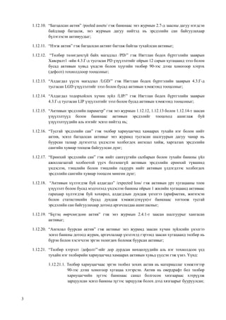 3
1.12.10. “Багцалсан актив” /pooled assets/ гэж банкнаас энэ журмын 2.7-д заасны дагуу нэгдсэн
байдлаар багцалж, энэ журмын дагуу нийтэд нь эрсдэлийн сан байгуулахаар
бүлэглэсэн активуудыг;
1.12.11. “Нэгж актив” гэж багцалсан активт багтаж байгаа тухайлсан активыг;
1.12.12. “Төлбөр төлөгдөхгүй байх магадлал /PD/” гэж Нягтлан бодох бүртгэлийн зааврын
Хавсралт1 -ийн 4.3.Г-д тусгасан PD үзүүлэлтийг ойрын 12 сарын хугацаанд зээл болон
бусад активын хувьд үндсэн болон хүүгийн төлбөр 90-ээс дээш хоногоор хэтрэх
(дефолт) тохиолдлоор тооцсоныг;
1.12.13. “Алдагдал үүсэх магадлал /LGD/” гэж Нягтлан бодох бүртгэлийн зааврын 4.3.Г-д
тусгасан LGD үзүүлэлтийг зээл болон бусад активын хэмжээнд тооцсоныг;
1.12.14. “Алдагдал тодорхойлох хүчин зүйл /LIP/” гэж Нягтлан бодох бүртгэлийн зааврын
4.3.Г-д тусгасан LIP үзүүлэлтийг зээл болон бусад активын хэмжээнд тооцсоныг;
1.12.15. “Активын эрсдэлийн параметр” гэж энэ журмын 1.12.12, 1.12.13 болон 1.12.14-т заасан
үзүүлэлтүүд болон банкнаас активын эрсдэлийг тооцоход ашиглаж буй
үзүүлэлтүүдийн аль нэгийг эсвэл нийтэд нь;
1.12.16. “Тусгай эрсдэлийн сан” гэж төлбөр хариуцагчид хамаарах тухайн нэг болон нийт
актив, эсвэл багцалсан активыг энэ журамд тусгасан шалгуурын дагуу чанар нь
буурсан талаар дүгнэлтэд үндэслэн холбогдох ангилал хийж, харгалзах эрсдэлийн
сангийн хувиар тооцож байгуулсан дүнг;
1.12.17. “Ерөнхий эрсдэлийн сан” гэж нийт санхүүгийн салбарын болон тухайн банкны үйл
ажиллагаатай холбоотой үүсч болзошгүй активын эрсдэлийн ерөнхий түвшинд
үндэслэн, тэнцлийн болон тэнцлийн гадуурх нийт активын үлдэгдлээс холбогдох
эрсдэлийн сангийн хувиар тооцсон мөнгөн дүнг;
1.12.18. “Активын хүлээгдэж буй алдагдал” /expected loss/ гэж активын урт хугацааны тоон
үзүүлэлт болон бусад мэдээлэлд үндэслэн банкны ойрын 1 жилийн хугацаанд активаас
гарахаар хүлээгдэж буй хохирол, алдагдлын дундаж үнэлгээ (арифметик, жигнэсэн
болон статистикийн бусад дундаж хэмжигдэхүүн)-г банкнаас тогтоож тусгай
эрсдэлийн сан байгуулахаар дотоод аргачлалдаа ашигласныг;
1.12.19. “Бүтэц өөрчлөгдсөн актив” гэж энэ журмын 2.4.1-т заасан шалгуурыг хангасан
активыг;
1.12.20. “Ангилал буурсан актив” гэж активыг энэ журамд заасан хүчин зүйлсийн үнэлгээ
эсвэл банкны дотоод журам, аргачлалаар үнэлэхэд гэрээнд заасан хугацаанд төлбөр нь
бүрэн болон хэсэгчлэн эргэн төлөгдөх боломж буурсан активыг;
1.12.21. “Төлбөр хэтрэлт /дефолт/”-ийг дор дурдсан нөхцөлүүдийн аль нэг тохиолдсон үед
тухайн нэг төлбөрийн хариуцагчид хамаарах активын хувьд үүссэн гэж үзнэ. Үүнд:
1.12.21.1. Төлбөр хариуцагчаас эргэн төлбөл зохих актив нь материаллаг хэмжээгээр
90-ээс дээш хоногоор хугацаа хэтэрсэн. Актив нь овердрафт бол төлбөр
хариуцагчийн зүгээс банкнаас санал болгосон хязгаараас хэтрүүлж
зарцуулсан эсвэл банкны зүгээс зарцуулж болох дээд хязгаарыг бууруулсан;
 