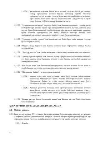 4
1.12.21.2. Хугацаандаа төлөгдөж байгаа эсвэл хугацаа хэтэрсэн эсэхээс үл хамаарч,
төлбөр хариуцагчаас активын барьцаа хөрөнгөөр үүргийн гүйцэтгэл
хангуулахгүйгээр, активыг (үндсэн болон хүүгийн төлбөрийн эргэн төлөлт
зэрэг) анхны болон шинэ гэрээнд заасан нөхцлийн дагуу бүхэлд нь эргэн
төлөх боломжгүй болсон талаар банкнаас дүгнэсэн.
1.12.22. “Хувьсах нөхцөлтэй актив” /revolving facility/ гэж банкнаас овердрафт, зээлийн эрхтэй
төлбөрийн карт, зээлийн шугам зэрэг санхүүжилтийн хэмжээ, хугацаа, давтамж, дээд
хязгаар болон бусад нөхцөлийг төлбөр хариуцагчийн хэрэгцээ, шаардлагыг харгалзан
бусад активтай харьцуулахад уян хатан, тодорхой хязгаарт багтаан олон
давтамжтайгаар олгохыг зөвшөөрсөн тухайн нэг эсвэл багцалсан активыг;
1.12.23. “Үр ашигт хүүгийн түвшин” гэж Банкны нягтлан бодох бүртгэлийн зааврын 1 дүгээр
бүлэгт тодорхойлсныг;
1.12.24. “Өмчлөх бусад хөрөнгө” гэж Банкны нягтлан бодох бүртгэлийн зааврын 4.5.Б-д
тодорхойлсныг;
1.12.25. “Доогуур ангилал” гэж тухайн активт харгалзах ангиллуудын хамгийн доод ангиллыг;
1.12.26. “Давхар барьцаа хөрөнгө” гэж банкны төлбөр хариуцагчид олгосон активт хамаарах
нэг болон түүнээс дээш барьцааны зүйлийг тухайн банкны өөр төлбөр хариуцагчид
давхар барьцаалахыг;
1.12.27. “Нэг батлан даагч” гэж банкны төлбөр хариуцагчид олгосон активыг батлан даагч нь
тухайн банкны өөр төлбөр хариуцагчид олгосон активыг давхар даахыг;
1.12.28. “Материаллаг байдал” гэж дор дурдсан нөхцлийг:
1.12.28.1. ямарваа зүйлүүдийг орхигдуулснаас эсвэл буруу тооцож, тайлагнасанаас
шалтгаалан харилцагчдын эдийн засгийн шийдвэрт нөлөөлөх байдлыг
(Материаллаг байдал нь тухайн нөхцөл байдалд орхигдуулсан, буруу
тайлагнасан зүйлийн онцлог шинж, тоо хэмжээнээс шалтгаална.);
1.12.28.2. Активын үнэлгээнд тусгасан эсвэл орхигдуулснаас шалтгаалан активын
чанар болон эцсийн ангилалд мэдэгдэхүйц байдлаар нөлөөлөх хэмжээ,
түвшин эсвэл өөрчлөлтийн хувийн үзүүлэлтээр активын үнэлгээнд тусгах
тохируулгыг.
1.12.29. “Банкны нягтлан бодох бүртгэлийн заавар” гэж Банкны нягтлан бодох бүртгэлийн
багц материалыг.
ХОЁР. АКТИВЫГ АНГИЛАХАД ТАВИГДАХ ШААРДЛАГА
2.1. Нийтлэг үндэслэл
2.1.1. Банк нь энэ журмын 2.7.1.-д заасан Багцалсан активаас бусад активын ангиллыг энэ журмын
Хавсралт 1-д заасан хугацааны болон Хавсралт 2-т заасан чанарын хүчин зүйлд тулгуурлан дор
дурдсан ангиллаар тус, тусад нь хийж, аль доогуур үнэлгээгээр эцсийн ангиллыг тогтооно:
2.1.1.1. Хэвийн
 