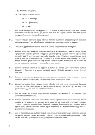 5
2.1.1.2. Анхаарал хандуулах;
2.1.1.3. Чанаргүй ангилал, үүнээс:
2.1.1.3.а. Хэвийн бус;
2.1.1.3.б. Эргэлзээтэй;
2.1.1.3.в. Муу.
2.1.2. Банк нь активын ангиллыг энэ журмын 2.1.1.-д заасан үндсэн ангиллаас илүү олон төрлөөр
дотооддоо хийж болох бөгөөд уг дотоод ангиллыг энэ журамд заасан ангилалд буцаан
хөрвүүлэх боломжтой байхаар боловсруулна.
2.1.3. Тэнцлээс гадуурх активаас бусад активын Зээлийн мэдээллийн санд шилжүүлэх ангиллыг
зөвхөн хугацааны хүчин зүйлийн үнэлгээнд харгалзах ангиллаар тооцож хүргүүлнэ.
2.1.4. Тэнцлээс гадуурх активын эцсийн ангиллыг Зээлийн мэдээллийн санд хүргүүлнэ.
2.1.5. Чанарын хүчин зүйлээр хэвийн ангиллаар үнэлэгдсэн боловч хугацаа хэтэрсэн зээлийг төлбөр
хариуцагчаас банкнаас үзүүлэх санхүүгийн дэмжлэггүйгээр хугацаа хэтэрсэн өдрөөс хойш
иргэний хувьд 15 хүртэлх хоног, аж ахуйн нэгжийн хувьд 30 хүртэлх хоногт багтаан эргэн
төлөх боломжтой талаар банкны зүгээс дүгнэвэл уг зээлийг хэвийн ангилалд бүртгэж болно.
Энэхүү зээлийн эргэн төлөлт нь дээр заасан хоногоос хэтрэх тохиолдолд тус зээлийг энэ
журамд заасан аргачлалын дагуу ангилал бууруулан тооцно.
2.1.6. Активын чанарын ангиллыг энэ журмын Хавсралт 2-т заасны дагуу тогтоохдоо журмын
Хавсралт 5, Хавсралт 6-д заасан харгалзах хүчин зүйлсийн жагсаалтад өгсөн үнэлгээг
ашиглана.
2.1.7. Банкнаас өөрийн дотоод аргачлалаар тогтоосон активын ангилал нь энэ журмын дагуу хийсэн
ангиллаас доогуур бол уг дотоод үнэлгээгээр активын ангиллыг тогтооно.
2.1.8. Активын хугацааны болон чанарын хүчин зүйлийн үнэлгээнд орсон өөрчлөлтийг банкнаас
тухай бүр тогтоож, энэ журмаар тогтоосон шаардлагын дагуу ангиллыг сард нэг удаа буюу
тухайн сарын сүүлийн ажлын өдөрт багтаан хийнэ.
2.1.9. Банк нь дотоод аргачлалын дагуу активын ангиллыг энэ журмын 2.1.8-д зааснаас илүү
давтамжтайгаар хийж болно.
2.1.10. Активын хэлбэрийг өөрчилсөн тохиолдолд хэлбэр өөрчлөгдөхөөс өмнөх ангиллыг хэвээр
хадгалж, түүнд үндэслэн энэ журмын дагуу дараагийн ангиллыг хийнэ. Активыг төлүүлэх,
худалдах зорилгоор өмчлөх бусад хөрөнгийг активын барьцаанд авсныг активын хэлбэр
өөрчлөгдсөнд тооцохгүй бөгөөд өмчлөх бусад хөрөнгийг энэ журамд заасны дагуу ангилж,
эрсдэлийн сан байгуулна.
2.1.11. Банк нь байгууллага, аж ахуйн нэгжид олгосон активын чанарын ангиллыг тогтооход ашиглах
санхүүгийн тайланг улирал болгон гаргуулан авч судалгаа тооцоо хийх бөгөөд санхүүгийн
тайланг оны эцэст аудитаар баталгаажуулсан байх шаардлагыг тавина.
 