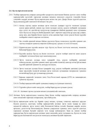 8
2.4. Бүтэц өөрчлөгдсөн актив
2.4.1. Төлбөр хариуцагчид учирсан санхүүгийн хүндрэлээс шалтгаалан банкны дүгнэлт эсвэл төлбөр
хариуцагчийн хүсэлтийг харгалзан активын нөхцөлд хөнгөлөлт үзүүлсэн тэнцлийн болон
тэнцлийн гадуурх активыг бүтэц өөрчлөгдсөн актив гэж үзнэ. Доорх болон түүнтэй адилтгах
бусад нөхцөлүүдийг хөнгөлөлттэй нөхцөл гэж үзнэ:
2.4.1.1. Анхны гэрээнд заасан активын эргэн төлөгдөх хуваарьт хүүгээс чөлөөлөх хугацаа
сунгах (grace period), зөвхөн хүү төлөх хугацааг сунгах, үндсэн төлбөрийг хугацааны
сүүл хэсэгт их дүнтэйгээр төлүүлэхээр хуваарилах (balloon payment) эсвэл хугацааны
эцэст бүхэлд нь төлүүлэх (bullet payment) зэрэг өөрчлөлт оруулсны үр дүнд сар, улирал,
хагас жил, жил бүрийн болон түүнээс дээш давтамж бүрт төлөх үндсэн болон хүүгийн
төлбөрийн хэмжээг өөрчлөн тогтоосон;
2.4.1.2. Зах зээлийн ерөнхий нөхцөл байдал үүссэнээс бусад тохиолдолд хүүгийн түвшинг анх
гэрээнд тохирсон түвшнээс өөрчлөн (хойшлуулах, цуцлах гэх мэт) тогтоосон;
2.4.1.3. Хуримтлагдсан хүүгийн авлагыг хүүг бүхэлд нь болон хэсэгчлэн хөнгөлөх, чөлөөлөх
байдлаар бууруулсан;
2.4.1.4. Хүүгийн авлагыг бүхэлд нь болон хэсэгчлэн үндсэн төлбөрт шингээн шинэ үндсэн
төлбөрийг тогтоосон буюу хүүг капиталжуулсан;
2.4.1.5. Эргэн төлөгдөх хугацаа эсвэл хуваарийг (хүү, үндсэн төлбөрийн давтамж)
хойшлуулахдаа, хүүгийн түвшинг ижил эрсдэлийн төлөвтэй, шинээр олгож буй активын
хүүгийн ерөнхий түвшингээс доогуур тогтоосон;
2.4.1.6. Эргэн төлөгдөх хугацаа болон хуваарийг (хүү, үндсэн төлбөрийн давтамж) сунгахдаа
ижил эрсдэлийн төлөвтэй активын эргэн төлөгдөх хугацаанаас материаллаг түвшинд
ялгаатайгаар буюу урт хугацаагаар сунгасан;
2.4.1.7. Барьцаа хөрөнгийг чөлөөлөх эсвэл Зээл-Үнэлгээний харьцаа (LTV) нь зөвшөөрөгдөх
түвшнээс муудсан;
2.4.1.8. Төлбөр хариуцагчийн өрийг хувьцаанд хөрвүүлэх (хувьцаат капитал);
2.4.1.9. Үүргийн гүйцэтгэлийг хангуулах, төлбөр барагдуулах хугацааг сунгах;
2.4.1.10. Активын гэрээнд тусгасан нөхцөл (covenants)-ийг хөнгөлөх.
2.4.2. Активыг бүтэц өөрчлөгдсөнд тооцоход банк болон төлбөр хариуцагчийн хооронд активын
шинэ нөхцөлийг харилцан тохиролцож, гэрээ байгуулна.
2.4.3. Бүтэц өөрчлөгдсөн актив тус бүрийн хувьд нөхцөл, хугацаа, хэмжээнд өөрчлөлт оруулах
болсон үндэслэл, шалтгаан, төлбөр хариуцагчийн активыг эргэн төлөх чадвар нь шинэ
нөхцөлтэй нийцсэн, эргэн төлөлт хийх боломжтой байгаа эсэхийг банкнаас өөрийн дотоод
аргачлал, үнэлгээгээр баталгаажуулж, банкны удирдлагын түвшинд эсвэл түүнтэй адилтгах
хорооноос активын бүтцийг өөрчлөх эсэх талаар шийдвэрлэнэ. Банк нь зөвхөн төлбөр
хариуцагчаас бүтэц өөрчлөгдсөн активыг шинэ нөхцлийн дагуу хугацаанд нь, бүхэлд нь төлж
барагдуулах боломжтой гэж үнэлсэн тохиолдолд активын бүтцийг өөрчилнө.
 