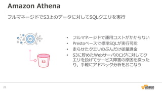 Amazon Athena
25
フルマネージドでS3上のデータに対してSQLクエリを実行
• フルマネージドで運用コストがかからない
• Prestoベースで標準SQLが実行可能
• 走らせたクエリのぶんだけ従量課金
• S3に貯めたWebサーバのログに対してク
エリを投げてサービス障害の原因を探った
り，手軽にアドホック分析をおこなう
 