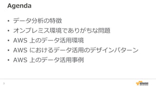 Agenda
• データ分析の特徴
• オンプレミス環境でありがちな問題
• AWS 上のデータ活用環境
• AWS におけるデータ活用のデザインパターン
• AWS 上のデータ活用事例
3
 