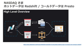 NASDAQ さま
ホットデータは Redshift / コールドデータは Presto
https://www.slideshare.net/AmazonWebServices/bdt314-a-big-data-analytics-app-on-amazon-emr-amazon-redshift
 