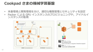 Cookpad さまの機械学習基盤
• 本番環境と開発環境を分け，適切な権限管理とセキュリティを設定
• Packer による GPU インスタンスのプロビジョニングや，アイドルイ
ンスタンスの監視
57
 