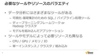 必要なツールやリソースのバラエティ
• データ分析にはさまざまなツールがある
– 可視化-基礎集計のための SQL / パイプライン処理ツール
– ディープラーニングフレームワーク or
Hadoop クラスタ
– モデルを組み込んだアプリケーション
• ツールやモデルによって必要リソースも異なる
– CPU / GPU / メモリ / IO
– 単一インスタンス / クラスタ / 組み込み
8
 