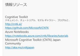 Cognitive Toolkit
ドキュメント、チュートリアル、モデル ギャラリー、ブログなど…
http://cntk.ai/
https://github.com/Microsoft/CNTK
Azure Notebooks
https://notebooks.azure.com/cntk/libraries/tutorials
Microsoft Cognitive Toolkit (CNTK) Japan
Community
http://aka.ms/cntkjapan
 