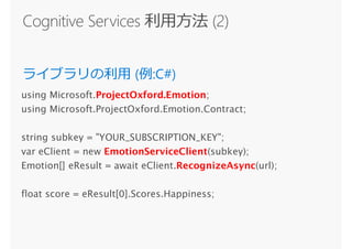 using Microsoft.ProjectOxford.Emotion;
using Microsoft.ProjectOxford.Emotion.Contract;
string subkey = "YOUR_SUBSCRIPTION_KEY";
var eClient = new EmotionServiceClient(subkey);
Emotion[] eResult = await eClient.RecognizeAsync(url);
float score = eResult[0].Scores.Happiness;
 
