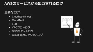 AWSのサービスから出力されるログ
主要なログ
• CloudWatch logs
• CloudTrail
• ELB
• VPCフローログ
• S3のバケットログ
• CloudFrontのアクセスログ
 
