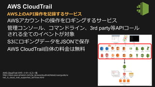 AWS CloudTrail
AWSアカウントの操作をロギングするサービス
管理コンソール、コマンドライン、3rd party等APIコール
される全てのイベントが対象
S3にロギングデータをJSONで保存
AWS CloudTrail自体の料金は無料
AWS上のAPI操作を記録するサービス
AWS CloudTrail サポートサービス一覧
http://docs.aws.amazon.com/ja_jp/awscloudtrail/latest/userguide/w
hat_is_cloud_trail_supported_services.html
 