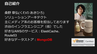 自己紹介
桑野 章弘(くわの あきひろ)
ソリューションアーキテクト
主にメディア系のお客様を担当しております
渋谷のインフラエンジニア（仮）でした
好きなAWSのサービス：ElastiCache、
Route53
好きなデータストア：MongoDB
 