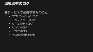 環境固有のログ
各サービスで必要な情報のこと
• アプリケーションログ
• アクティビティログ
• セキュリティログ
• センサーログ
• アクセスログ
• その他その他その他
 