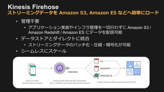 Kinesis Firehose
• 管理不要
• アプリケーション実装やインフラ管理を一切行わずに Amazon S3 /
Amazon Redshift / Amazon ES にデータを配信可能
• データストアとダイレクトに統合
• ストリーミングデータのバッチ化・圧縮・暗号化が可能
• シームレスにスケール
ストリーミングデータを Amazon S3, Amazon ES などへ簡単にロード
 