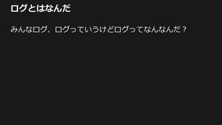 ログとはなんだ
みんなログ、ログっていうけどログってなんなんだ？
 