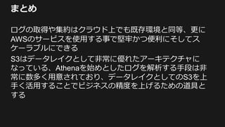 まとめ
ログの取得や集約はクラウド上でも既存環境と同等、更に
AWSのサービスを使用する事で堅牢かつ便利にそしてス
ケーラブルにできる
S3はデータレイクとして非常に優れたアーキテクチャに
なっている、Athenaを始めとしたログを解析する手段は非
常に数多く用意されており、データレイクとしてのS3を上
手く活用することでビジネスの精度を上げるための道具と
する
 