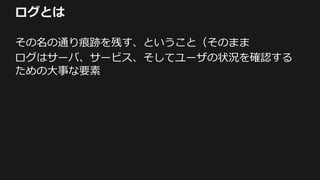 ログとは
その名の通り痕跡を残す、ということ（そのまま
ログはサーバ、サービス、そしてユーザの状況を確認する
ための大事な要素
 