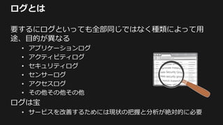 ログとは
要するにログといっても全部同じではなく種類によって用
途、目的が異なる
• アプリケーションログ
• アクティビティログ
• セキュリティログ
• センサーログ
• アクセスログ
• その他その他その他
ログは宝
• サービスを改善するためには現状の把握と分析が絶対的に必要
 