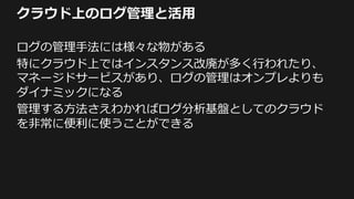 クラウド上のログ管理と活用
ログの管理手法には様々な物がある
特にクラウド上ではインスタンス改廃が多く行われたり、
マネージドサービスがあり、ログの管理はオンプレよりも
ダイナミックになる
管理する方法さえわかればログ分析基盤としてのクラウド
を非常に便利に使うことができる
 