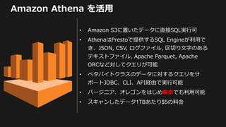 Amazon Athena を活用
• Amazon S3に置いたデータに直接SQL実行可
• AthenaはPrestoで提供するSQL Engineが利用で
き、JSON, CSV, ログファイル, 区切り文字のある
テキストファイル, A...