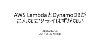 AWS LambdaとDynamoDBが
こんなにツライはずがない
Aki@nekoruri
2017-06-30 #ssmjp
 