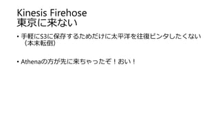Kinesis Firehose
東京に来ない
• 手軽にS3に保存するためだけに太平洋を往復ビンタしたくない
（本末転倒）
• Athenaの方が先に来ちゃったぞ！おい！
 