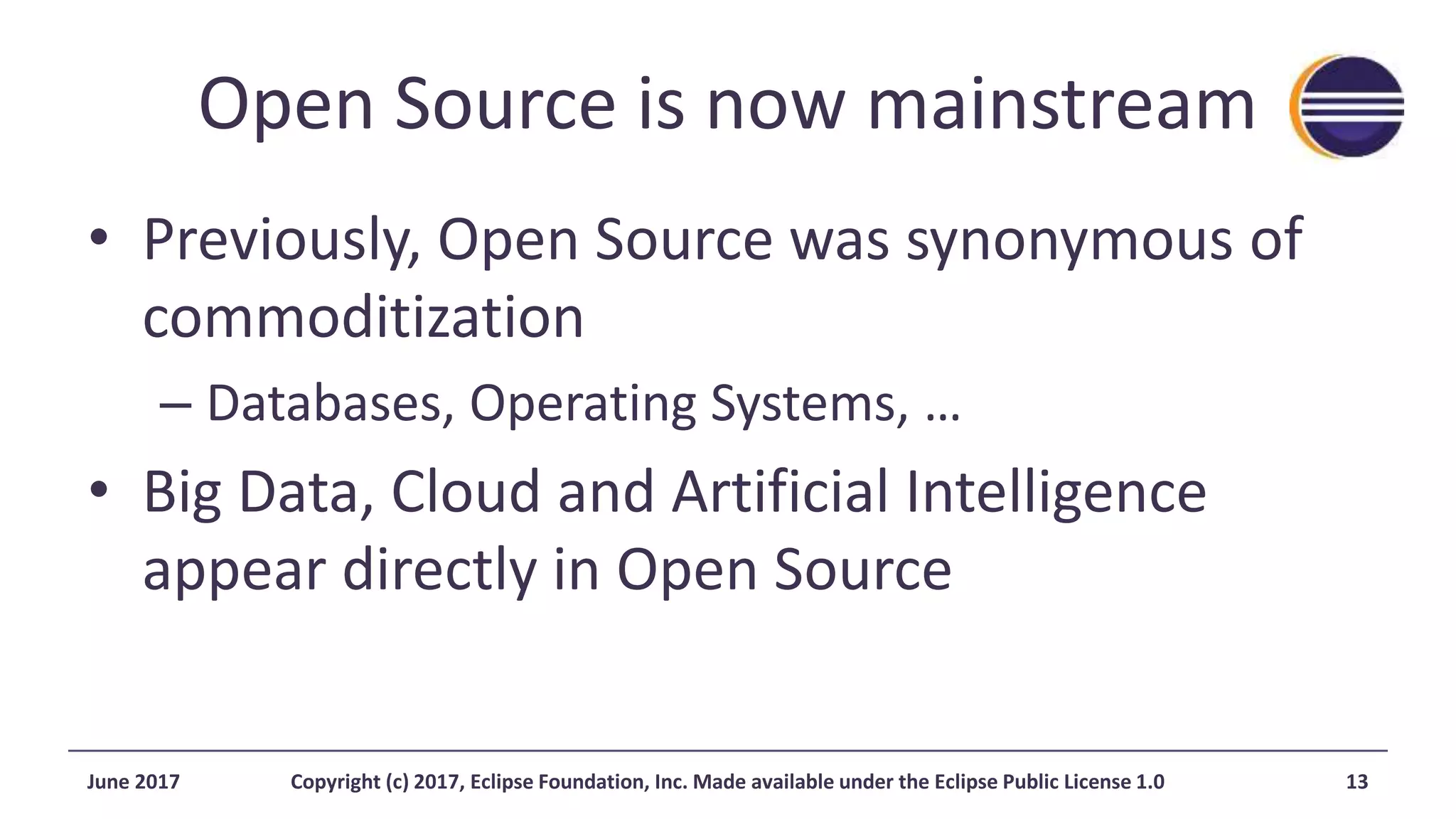 Open Source is now mainstream
• Previously, Open Source was synonymous of
commoditization
– Databases, Operating Systems, …
• Big Data, Cloud and Artificial Intelligence
appear directly in Open Source
June 2017 Copyright (c) 2017, Eclipse Foundation, Inc. Made available under the Eclipse Public License 1.0 13
 