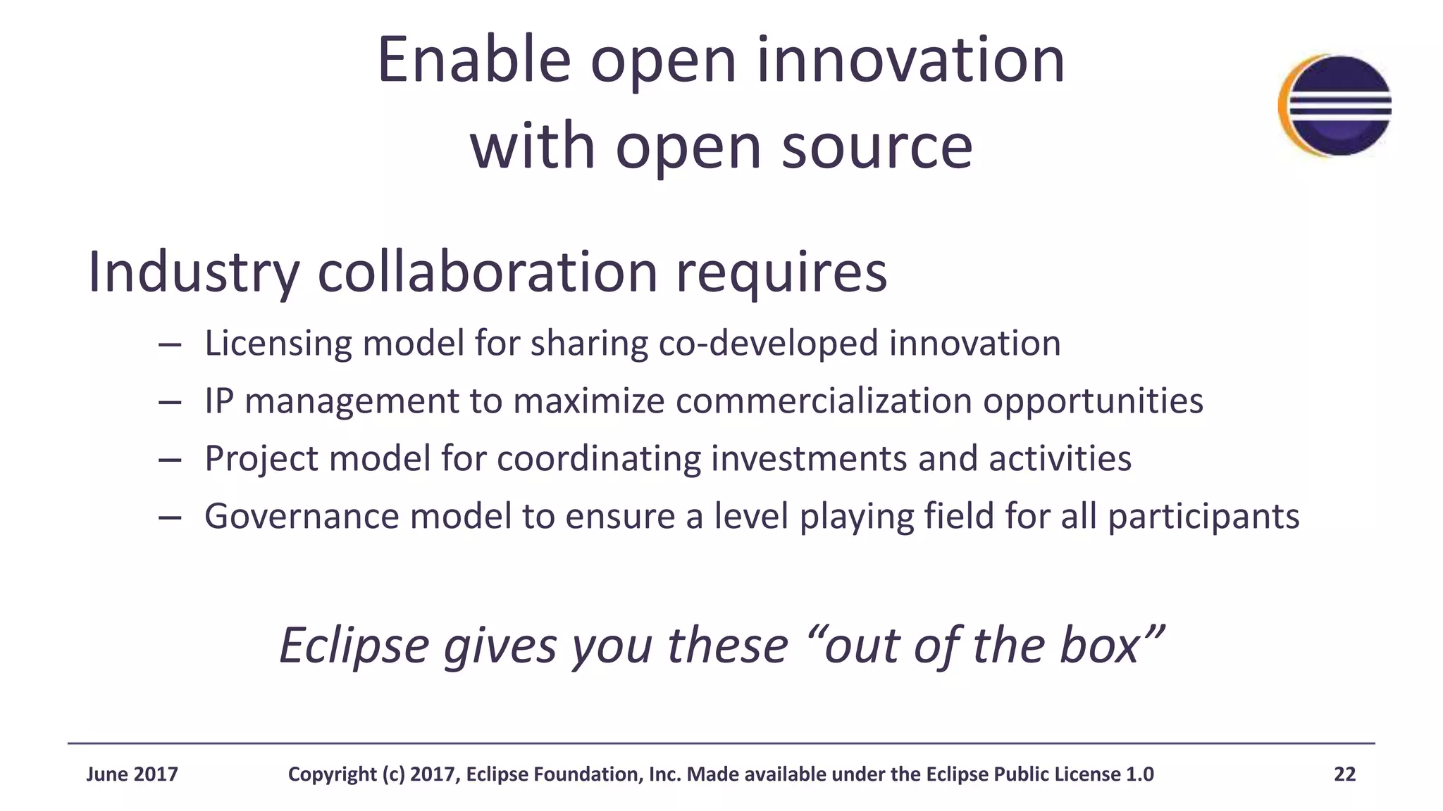 Enable open innovation
with open source
Industry collaboration requires
– Licensing model for sharing co-developed innovation
– IP management to maximize commercialization opportunities
– Project model for coordinating investments and activities
– Governance model to ensure a level playing field for all participants
Eclipse gives you these “out of the box”
June 2017 Copyright (c) 2017, Eclipse Foundation, Inc. Made available under the Eclipse Public License 1.0 22
 