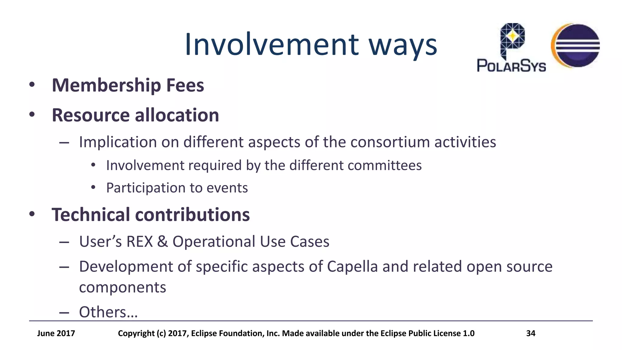 Involvement ways
• Membership Fees
• Resource allocation
– Implication on different aspects of the consortium activities
• Involvement required by the different committees
• Participation to events
• Technical contributions
– User’s REX & Operational Use Cases
– Development of specific aspects of Capella and related open source
components
– Others…
June 2017 Copyright (c) 2017, Eclipse Foundation, Inc. Made available under the Eclipse Public License 1.0 34
 