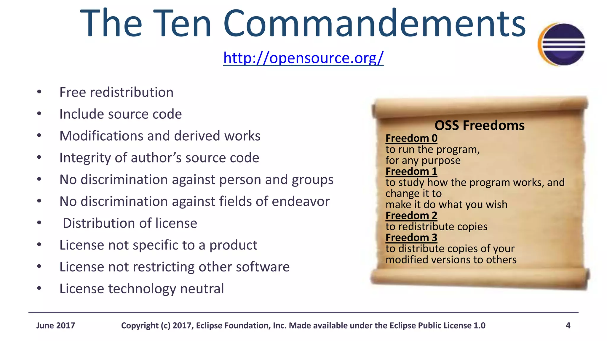 The Ten Commandements
http://opensource.org/
• Free redistribution
• Include source code
• Modifications and derived works
• Integrity of author’s source code
• No discrimination against person and groups
• No discrimination against fields of endeavor
• Distribution of license
• License not specific to a product
• License not restricting other software
• License technology neutral
OSS Freedoms
Freedom 0
to run the program,
for any purpose
Freedom 1
to study how the program works, and
change it to
make it do what you wish
Freedom 2
to redistribute copies
Freedom 3
to distribute copies of your
modified versions to others
4June 2017 Copyright (c) 2017, Eclipse Foundation, Inc. Made available under the Eclipse Public License 1.0
 