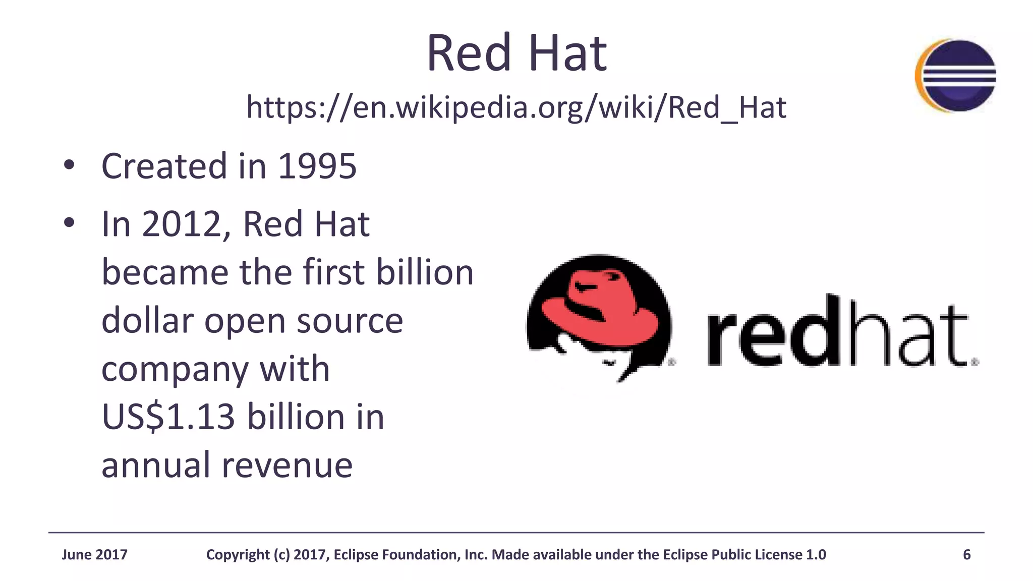 Red Hat
https://en.wikipedia.org/wiki/Red_Hat
• Created in 1995
• In 2012, Red Hat
became the first billion
dollar open source
company with
US$1.13 billion in
annual revenue
June 2017 Copyright (c) 2017, Eclipse Foundation, Inc. Made available under the Eclipse Public License 1.0 6
 