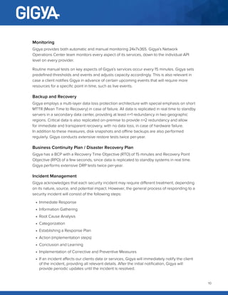 10
Monitoring
Gigya provides both automatic and manual monitoring 24x7x365. Gigya’s Network
Operations Center team monitors every aspect of its services, down to the individual API
level on every provider.
Routine manual tests on key aspects of Gigya’s services occur every 15 minutes. Gigya sets
predefined thresholds and events and adjusts capacity accordingly. This is also relevant in
case a client notifies Gigya in advance of certain upcoming events that will require more
resources for a specific point in time, such as live events.
Backup and Recovery
Gigya employs a multi-layer data loss protection architecture with special emphasis on short
MTTR (Mean Time to Recovery) in case of failure. All data is replicated in real time to standby
servers in a secondary data center, providing at least n+1 redundancy in two geographic
regions. Critical data is also replicated on-premise to provide n+2 redundancy and allow
for immediate and transparent recovery, with no data loss, in case of hardware failure.
In addition to these measures, disk snapshots and offline backups are also performed
regularly. Gigya conducts extensive restore tests twice per-year.
Business Continuity Plan / Disaster Recovery Plan
Gigya has a BCP with a Recovery Time Objective (RTO) of 15 minutes and Recovery Point
Objective (RPO) of a few seconds, since data is replicated to standby systems in real time.
Gigya performs extensive DRP tests twice per-year.
Incident Management
Gigya acknowledges that each security incident may require different treatment, depending
on its nature, source, and potential impact. However, the general process of responding to a
security incident will consist of the following steps:
•	 Immediate Response
•	 Information Gathering
•	 Root Cause Analysis
•	 Categorization
•	 Establishing a Response Plan
•	 Action (implementation steps)
•	 Conclusion and Learning
•	 Implementation of Corrective and Preventive Measures
•	 If an incident affects our clients data or services, Gigya will immediately notify the client
of the incident, providing all relevant details. After the initial notification, Gigya will
provide periodic updates until the incident is resolved.
 