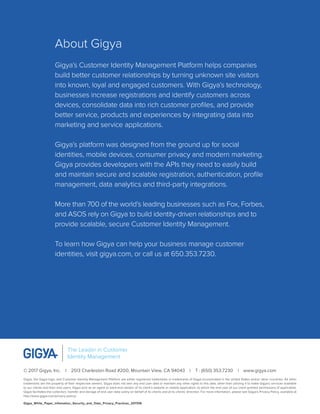 © 2017 Gigya, Inc.  |  2513 Charleston Road #200, Mountain View, CA 94043  |  T : (650) 353.7230  |  www.gigya.com
Gigya, the Gigya logo, and Customer Identity Management Platform are either registered trademarks or trademarks of Gigya Incorporated in the United States and/or other countries. All other
trademarks are the property of their respective owners. Gigya does not own any end user data or maintain any other rights to this data, other than utilizing it to make Gigya’s services available
to our clients and their end users. Gigya acts as an agent or back-end vendor of its client’s website or mobile application, to which the end user of our client granted permissions (if applicable).
Gigya facilitates the collection, transfer and storage of end user data solely on behalf of its clients and at its clients’ direction. For more information, please see Gigya’s Privacy Policy, available at
http://www.gigya.com/privacy-policy/.
Gigya_White_Paper_Infomation_Security_and_Data_Privacy_Practices_201706
The Leader in Customer
Identity Management
About Gigya
Gigya’s Customer Identity Management Platform helps companies
build better customer relationships by turning unknown site visitors
into known, loyal and engaged customers. With Gigya’s technology,
businesses increase registrations and identify customers across
devices, consolidate data into rich customer profiles, and provide
better service, products and experiences by integrating data into
marketing and service applications.
Gigya’s platform was designed from the ground up for social
identities, mobile devices, consumer privacy and modern marketing.
Gigya provides developers with the APIs they need to easily build
and maintain secure and scalable registration, authentication, profile
management, data analytics and third-party integrations.
More than 700 of the world’s leading businesses such as Fox, Forbes,
and ASOS rely on Gigya to build identity-driven relationships and to
provide scalable, secure Customer Identity Management.
To learn how Gigya can help your business manage customer
identities, visit gigya.com, or call us at 650.353.7230.
 