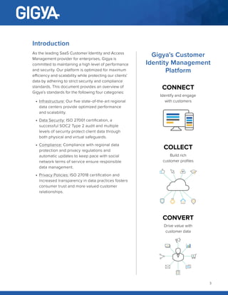 3
Introduction
As the leading SaaS Customer Identity and Access
Management provider for enterprises, Gigya is
committed to maintaining a high level of performance
and security. Our platform is optimized for maximum
efficiency and scalability while protecting our clients’
data by adhering to strict security and compliance
standards. This document provides an overview of
Gigya’s standards for the following four categories:
•	 Infrastructure: Our five state-of-the-art regional
data centers provide optimized performance
and scalability.
•	 Data Security: ISO 27001 certification, a
successful SOC2 Type 2 audit and multiple
levels of security protect client data through
both physical and virtual safeguards.
•	 Compliance: Compliance with regional data
protection and privacy regulations and
automatic updates to keep pace with social
network terms of service ensure responsible
data management.
•	 Privacy Policies: ISO 27018 certification and
increased transparency in data practices fosters
consumer trust and more valued customer
relationships.
CONNECT
Identify and engage
with customers
COLLECT
Build rich
customer profiles
CONVERT
Drive value with
customer data
Gigya’s Customer
Identity Management
Platform
 