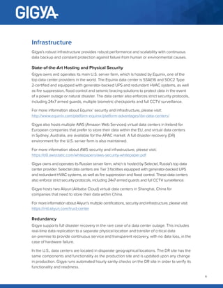 4
Infrastructure
Gigya’s robust infrastructure provides robust performance and scalability with continuous
data backup and constant protection against failure from human or environmental causes.
State-of-the-Art Hosting and Physical Security
Gigya owns and operates its main U.S. server farm, which is hosted by Equinix, one of the
top data center providers in the world. The Equinix data center is SSAE16 and SOC2 Type
2-certified and equipped with generator-backed UPS and redundant HVAC systems, as well
as fire suppression, flood control and seismic bracing solutions to protect data in the event
of a power outage or natural disaster. The data center also enforces strict security protocols,
including 24x7 armed guards, multiple biometric checkpoints and full CCTV surveillance.
For more information about Equinix’ security and infrastructure, please visit:
http://www.equinix.com/platform-equinix/platform-advantages/ibx-data-centers/
Gigya also hosts multiple AWS (Amazon Web Services) virtual data centers in Ireland for
European companies that prefer to store their data within the EU, and virtual data centers
in Sydney, Australia, are available for the APAC market. A full disaster recovery (DR)
environment for the U.S. server farm is also maintained.
For more information about AWS security and infrastructure, please visit:
https://d0.awsstatic.com/whitepapers/aws-security-whitepaper.pdf
Gigya owns and operates its Russian server farm, which is hosted by Selectel, Russia’s top data
center provider. Selectel data centers are Tier 3 facilities equipped with generator-backed UPS
and redundant HVAC systems, as well as fire suppression and flood control. These data centers
also enforce strict security protocols, including 24x7 armed guards and full CCTV surveillance.
Gigya hosts two Aliyun (Alibaba Cloud) virtual data centers in Shanghai, China for
companies that need to store their data within China.
For more information about Aliyun’s multiple certifications, security and infrastructure, please visit:
https://intl.aliyun.com/trust-center
Redundancy
Gigya supports full disaster recovery in the rare case of a data center outage. This includes
real-time data replication to a separate physical location and transfer of critical data
on-premise to provide continuous service and transparent recovery, with no data loss, in the
case of hardware failure.
In the U.S., data centers are located in disparate geographical locations. The DR site has the
same components and functionality as the production site and is updated upon any change
in production. Gigya runs automated hourly sanity checks on the DR site in order to verify its
functionality and readiness.
 