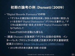 初期の論考の例：Duranti（2009）
• “Digital Records Forensics”の呼称
• 「デジタル文書記録の信用性担保」（訴訟上の証拠に限定しな
い）を目指す“Digital Diplomatics”（デジタル文書学）...