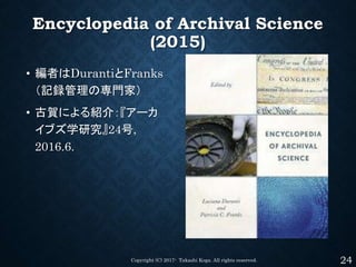 Encyclopedia of Archival Science
(2015)
• 編者はDurantiとFranks
（記録管理の専門家）
• 古賀による紹介：『アーカ
イブズ学研究』24号,
2016.6.
Copyright (C) 20...