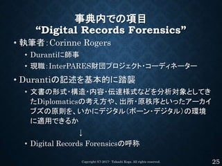 事典内での項目
“Digital Records Forensics”
• 執筆者：Corinne Rogers
• Durantiに師事
• 現職：InterPARES財団プロジェクト・コーディネーター
• Durantiの記述を基本的に踏襲...