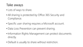 Take aways
• Lots of ways to share.
• All sharing is protected by Office 365 Security and
Compliance.
• Specific user sharing requires a Microsoft account.
• Data Loss Prevention can prevent sharing.
• Information Rights Management can protect documents
directly.
• Default is usually to share without restriction.
 