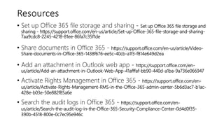 Resources
• Set up Office 365 file storage and sharing - Set up Office 365 file storage and
sharing - https://support.office.com/en-us/article/Set-up-Office-365-file-storage-and-sharing-
7aa9cdc8-2245-4218-81ee-86fa7c35f1de
• Share documents in Office 365 - https://support.office.com/en-us/article/Video-
Share-documents-in-Office-365-1438f676-ee5c-40cb-a1f3-f814e649d2ea
• Add an attachment in Outlook web app - https://support.office.com/en-
us/article/Add-an-attachment-in-Outlook-Web-App-41afffaf-bb90-440d-a1ba-9a736e066947
• Activate Rights Management in Office 365 - https://support.office.com/en-
us/article/Activate-Rights-Management-RMS-in-the-Office-365-admin-center-5b6d3ac7-b1ac-
428e-b03e-50e882f85a6e
• Search the audit logs in Office 365 - https://support.office.com/en-
us/article/Search-the-audit-log-in-the-Office-365-Security-Compliance-Center-0d4d0f35-
390b-4518-800e-0c7ec95e946c
 