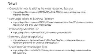 News
• Outlook for mac is adding the most requested features
• https://blogs.office.com/en-us/2017/06/19/outlook-2016-for-mac-is-adding-your-most-
requested-features/
• New apps added to Business Premium
• https://blogs.office.com/en-us/2017/07/10/new-business-apps-in-office-365-business-premium-
help-you-run-and-grow-your-small-business/
• Introducing Microsoft 365
• https://blogs.office.com/en-us/2017/07/10/introducing-microsoft-365/
• New web viewing experience
• https://techcommunity.microsoft.com/t5/OneDrive-Blog/Announcing-new-Word-and-
PowerPoint-previewers-for-OneDrive-and/ba-p/82257
• SharePoint Communication Sites
• https://blogs.office.com/2017/06/27/sharepoint-communication-sites-begin-rollout-to-office-
365-customers/
 