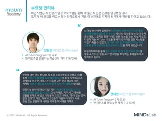 수료생 인터뷰
마인즈랩은 AI 전문가 양성 프로그램을 통해 수많은 AI 전문 인재를 양성했습니다.
모두가 AI 산업을 이끄는 필수 인력으로서 지금 이 순간에도 각자의 위치에서 역량을 다하고 있습니다.
AI 개발 분야에서 일하려면 AI에 대해 전반적인 지식은 물론
실제 플랫폼과 엔진을 다루는 법에 대한 경험을 쌓는 것이 무척
중요해요. 그렇지만 전공자여도 관련 정보를 얻는 게 쉽지 않죠.
다행히 저는 AI Tutor 과정을 통해 막연하기만 했던 시스템을
직접 다뤄볼 수 있었고, 원하던 대로 컴퓨터공학이라는 저의
전공을 살려 인공지능을 학습시키는 일을 하게 되었습니다.
마음아카데미를 통해 필드 진입에 꼭 필요한 지식과 정보를
쌓을 수 있다는 점을 AI 기업 취업을 희망하는 후배들에게 꼭
알려주고 싶어요.
“
 AI Tutor Program 1기 수료
 현 마인즈랩 인공지능 학습센터 재직 (‘16 입사)
안원영 마인즈랩 Manager
챗봇에 대한 관심 하나로 AI 튜터 프로그램을 수강했고, 이를
통해 인공지능 플랫폼 B2B 영업 담당자가 될 수 있었습니다.
경제학을 전공한 저로서는 처음엔 모든 것이 생소했지만,
저처럼 비전공자도 쉽게 따라갈 수 있는 커리큘럼이었어요.
인공지능 분야에 관심이 있다면 아카데미를 토대로 누구나
AI와 관련된 일을 할 수 있다고 생각해요. 저 역시 그때 배운
것들을 토대로 세일즈 미팅을 하고 있으니까요. “뜻이 있는 곳에
길이 있다”고 하죠. 저에게 그랬듯이 마음아카데미가 AI에
관심 있는 분들에게 새로운 미래를 제시해줄 거예요.
“
 AI Tutor Program 2기 수료
 현 마인즈랩 영업 부문 재직 (‘17 입사)
전재영 마인즈랩 Manager
ⓒ 2017, MindsLab. All Rights Reserved
 