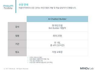 수강 안내
마음아카데미의 모든 강의는 마인즈랩의 개발 및 학습 담당자가 진행합니다.
AI Chatbot Builder
강사
현 마인즈랩
Bot Builder 개발자
정원 최대 20명
기간
주 1회,
총 4주 (32시간)
장소 지정 교육장
• 고객사, 파트너사 할인
• 상세 내용은 상황에 따라 변동 가능
• 기간, 장소 등 협의 가능
• 수강 인원 수에 따라 실습 보조 강사 투입
ⓒ 2017, MindsLab. All Rights Reserved
 