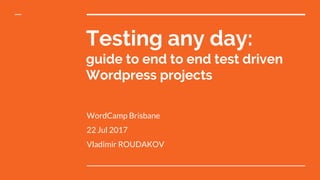 Testing any day:
guide to end to end test driven
Wordpress projects
WordCamp Brisbane
22 Jul 2017
Vladimir ROUDAKOV
 