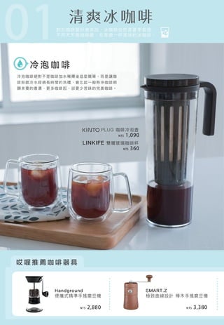 01
冷 泡 咖 啡
哎 喔 推 薦 咖 啡 器 具
Handground
便攜式精準手搖磨豆機
PLUG 咖啡冷泡壺
LINKIFE 雙層玻璃咖啡杯
SMART.Z
極致曲線設計 樺木手搖磨豆機
對於咖啡愛好者來說，冰咖啡自然是夏季首選，
不用天天跑咖啡館，在家做一杯美味的冰咖啡。
NT$ 1,090
NT$ 360
NT$ 2,880 NT$ 3,380
冷泡咖啡絕對不是咖啡加水稀釋後這麼簡單，而是讓咖
啡粉跟冷水經過長時間的洗禮，會比起一般熱沖咖啡明
顯來要的香濃、更多咖啡因、卻更少苦味的完美咖啡。
 