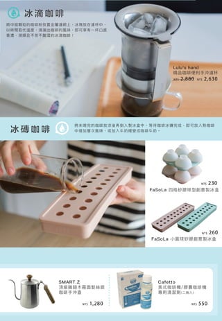 冰 滴 咖 啡
冰 磚 咖 啡
將中粗顆粒的咖啡粉放置金屬濾網上，冰塊放在濾杯中，
以時間取代溫度，滴漏出咖啡的風味，即可享有一杯口感
香濃、滑順且不苦不酸澀的冰滴咖啡！
將未喝完的咖啡放涼後再倒入製冰盒中，等待咖啡冰磚完成，即可放入熱咖啡
中增加層次風味，或加入牛奶裡變成咖啡牛奶。
Lulu's hand
精品咖啡便利手沖濾杯
FaSoLa 小圓球矽膠創意製冰盒
FaSoLa 四格矽膠球型創意製冰盒
SMART.Z
頂級雞翅木霧面髮絲銀
咖啡手沖壺
Cafetto
美式咖啡機/膠囊咖啡機
專用清潔劑(二劑入)
NT$ 550
NT$ 260
NT$ 230
NT$ 2,630NT$ 2,880
NT$ 1,280
 