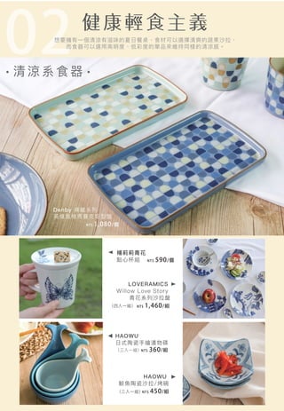 02清 涼 系食器
LOVERAMICS
Willow Love Story
青花系列沙拉盤
Denby 典藏系列
英倫風格馬賽克矩型盤
楊莉莉青花
點心杯組
想要擁有一個清涼有滋味的夏日餐桌，食材可以選擇清爽的蔬果沙拉，
而食器可以選用高明度、低彩度的單品來維持同樣的清涼感。
NT$ 590/個
HAOWU
鯨魚陶瓷沙拉/烤碗
HAOWU
日式陶瓷手繪漬物碟
（三入一組）
NT$ 450/組
NT$ 360/組
NT$ 1,080/個
NT$ 1,460/組
（三入一組）
（四入一組）
 