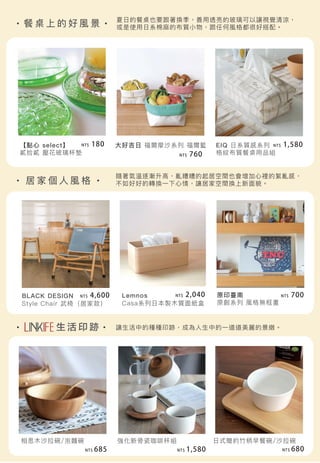 餐 桌 上 的 好 風 景
生 活 印 跡
居 家 個 人 風 格
相思木沙拉碗/泡麵碗
【點心 select】
貳拾貳 壓花玻璃杯墊
大好吉日 福爾摩沙系列 福爾籃 EIQ 日系質感系列
格紋布質餐桌用品組
BLACK DESIGN
Style Chair 武椅（居家款）
Lemnos
Casa系列日本製木質面紙盒
原印臺南
原創系列 風格無框畫
強化新骨瓷咖啡杯組
夏日的餐桌也要跟著換季，善用透亮的玻璃可以讓視覺清涼，
或是使用日系棉麻的布質小物，跟任何風格都很好搭配。
隨著氣溫逐漸升高，亂糟糟的起居空間也會增加心裡的絮亂感，
不如好好的轉換一下心情，讓居家空間換上新面貌。
讓生活中的種種印跡，成為人生中的一道道美麗的景緻。
日式簡約竹柄早餐碗/沙拉碗
NT$ 680NT$ 1,580NT$ 685
NT$ 2,040
NT$ 1,580
NT$ 760
NT$ 180
NT$ 700NT$ 4,600
 