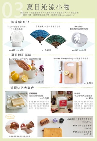 03沁 涼 感 U P ！
夏 日 酸 甜 滋 味
涼 夏 沐 浴 大 集 合
i-Mu 智能隨身USB
可充電式風扇
atelier monson Mojito 雞尾酒套件組
尖端處或圓潤處都可以拿來按壓
TIPS！
製皂所
手工環保大豆蠟蠟燭
Loveramics PREP+ 白瓷榨果汁器
HAOWU
智能觸控式隨身風扇
日安旅人 一期一會手工小扇
熱浪來襲，氣溫屢創新高。一離開冷氣房總是滿身大汗，而且容易
感到不適，這時需要沁涼小物，跟悶熱黏膩say goodbye！
哎喔精選
清潔收納用品組
LINKIFE 台灣檜木挽香臉梳
POREIn 舒活平衡膏
POREIn 舒緩精油膏
NT$ 250
NT$ 450
NT$ 1,080
NT$ 490NT$ 1,180
NT$ 1,280NT$ 818
NT$ 660NT$ 1,280 NT$ 790NT$ 550NT$ 690
適合各種膚質的製皂所手工皂
搭配HAOWU法式小鳥雙層肥
皂盒，除了可延長手工皂的壽
命之外，還可以收納小物。
使用天然大豆蠟所製作的香
氛蠟燭，沒有一般石化蠟所
含有的毒素，能讓人在享受
香氛的同時遠離化學毒害！
 
